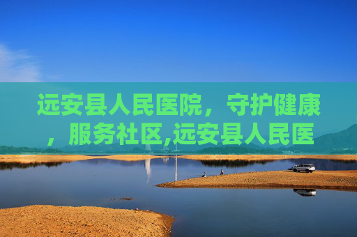 远安县人民医院，守护健康，服务社区,远安县人民医院官网