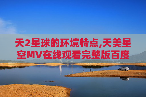 天2星球的环境特点,天美星空MV在线观看完整版百度