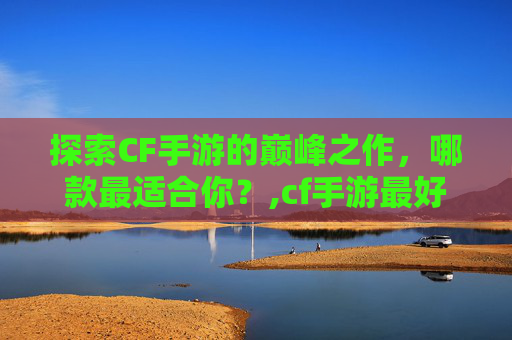 探索CF手游的巅峰之作，哪款最适合你？,cf手游最好用的APP