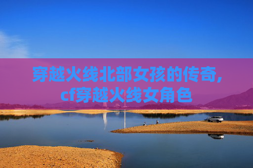 穿越火线北部女孩的传奇,cf穿越火线女角色