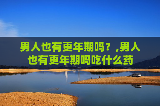 男人也有更年期吗？,男人也有更年期吗吃什么药