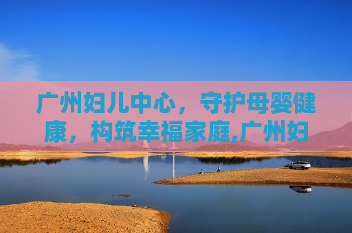 广州妇儿中心，守护母婴健康，构筑幸福家庭,广州妇儿中心增城院区
