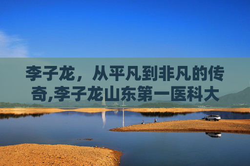 李子龙，从平凡到非凡的传奇,李子龙山东第一医科大学