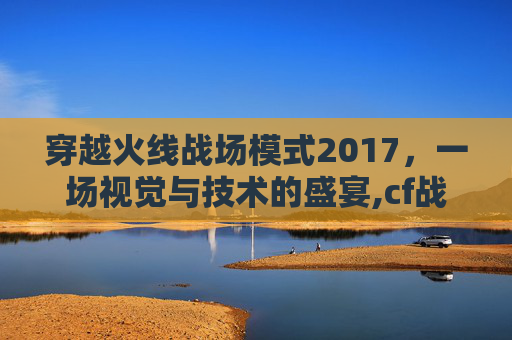 穿越火线战场模式2017，一场视觉与技术的盛宴,cf战场模式升级到30得多长时间