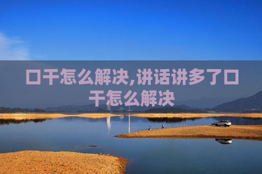 口干怎么解决,讲话讲多了口干怎么解决