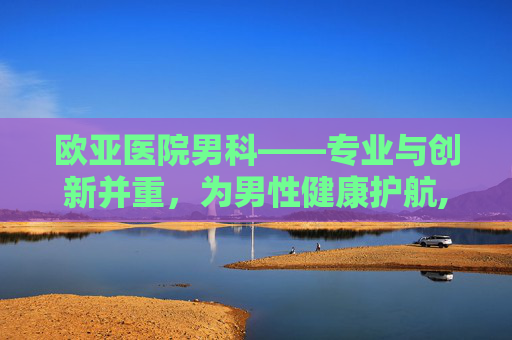 欧亚医院男科——专业与创新并重，为男性健康护航,欧亚医院男科专家