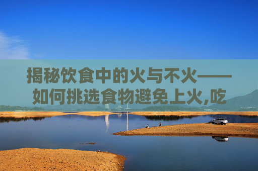 揭秘饮食中的火与不火——如何挑选食物避免上火,吃什么不上火又补气血