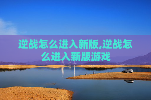 逆战怎么进入新版,逆战怎么进入新版游戏