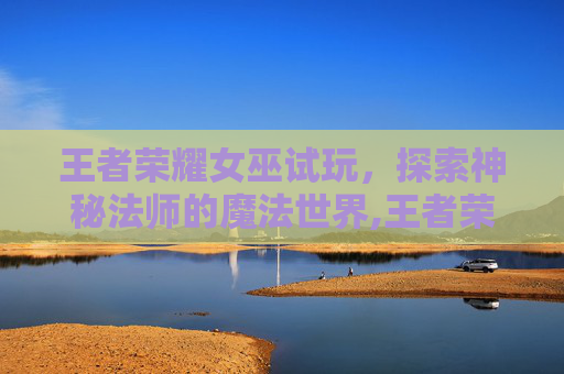 王者荣耀女巫试玩，探索神秘法师的魔法世界,王者荣耀女娲COS