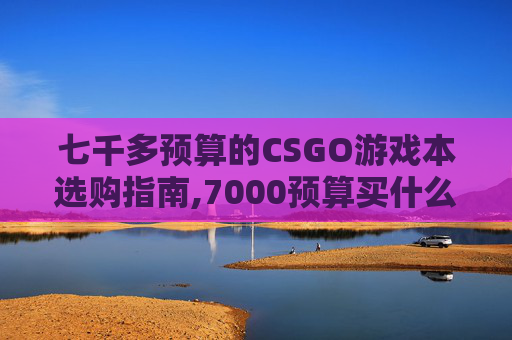 七千多预算的CSGO游戏本选购指南,7000预算买什么游戏本比较好
