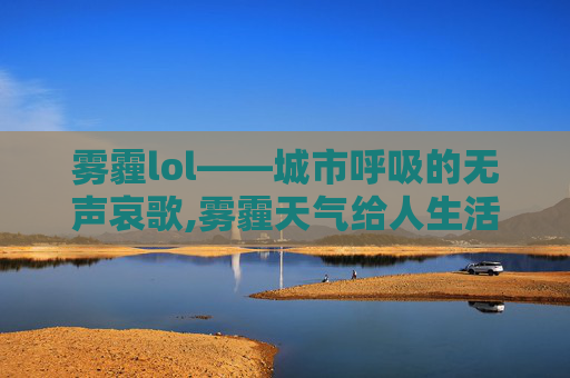雾霾lol——城市呼吸的无声哀歌,雾霾天气给人生活带来的不利影响