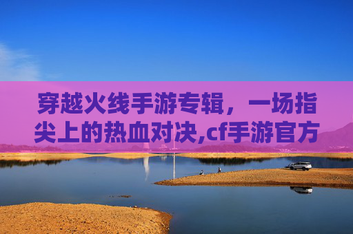 穿越火线手游专辑，一场指尖上的热血对决,cf手游官方活动网站