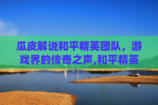 瓜皮解说和平精英团队，游戏界的传奇之声,和平精英pel解说