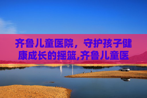 齐鲁儿童医院，守护孩子健康成长的摇篮,齐鲁儿童医院挂号预约