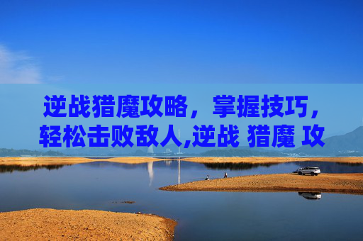 逆战猎魔攻略，掌握技巧，轻松击败敌人,逆战 猎魔 攻略视频