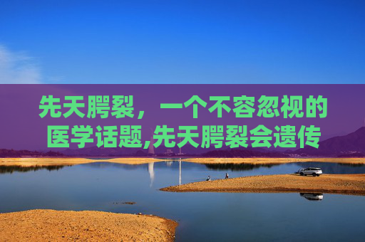 先天腭裂，一个不容忽视的医学话题,先天腭裂会遗传吗