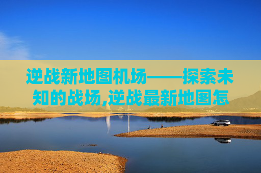 逆战新地图机场——探索未知的战场,逆战最新地图怎么过