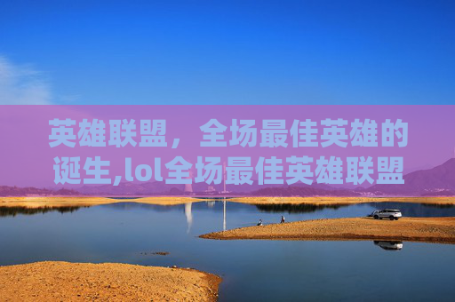英雄联盟，全场最佳英雄的诞生,lol全场最佳英雄联盟主播