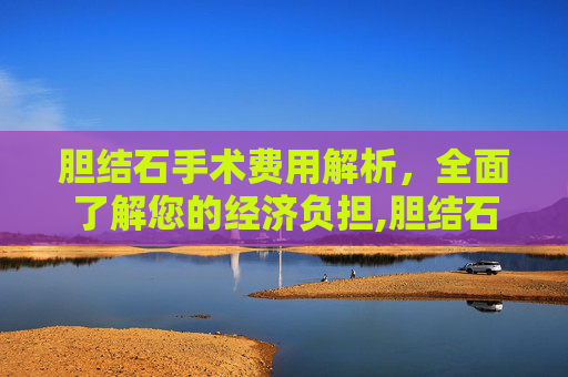 胆结石手术费用解析，全面了解您的经济负担,胆结石手术多少钱左右
