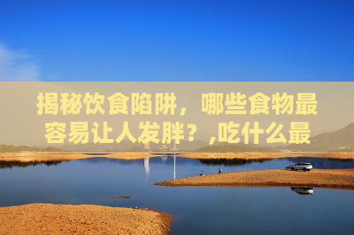 揭秘饮食陷阱，哪些食物最容易让人发胖？,吃什么最容易胖起来