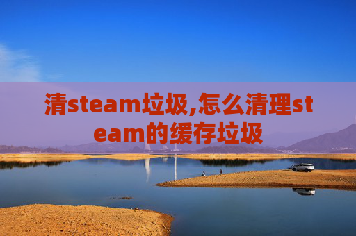 清steam垃圾,怎么清理steam的缓存垃圾