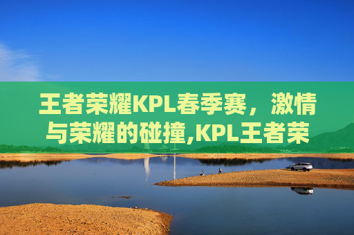 王者荣耀KPL春季赛，激情与荣耀的碰撞,KPL王者荣耀春季赛