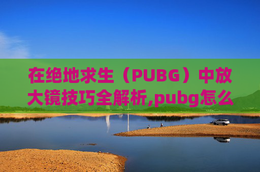 在绝地求生（PUBG）中放大镜技巧全解析,pubg怎么开镜后放大