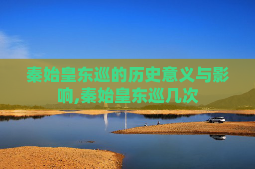 秦始皇东巡的历史意义与影响,秦始皇东巡几次