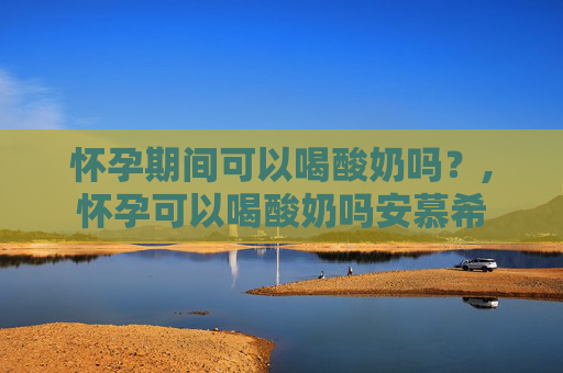 怀孕期间可以喝酸奶吗？,怀孕可以喝酸奶吗安慕希