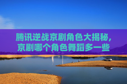 腾讯逆战京剧角色大揭秘,京剧哪个角色舞蹈多一些