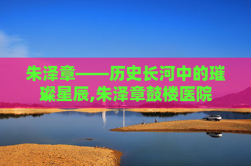 朱泽章——历史长河中的璀璨星辰,朱泽章鼓楼医院