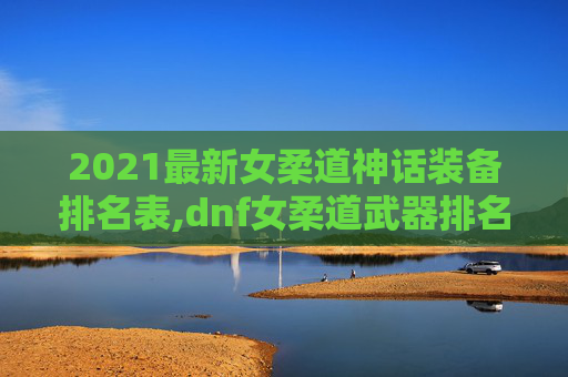 2021最新女柔道神话装备排名表,dnf女柔道武器排名