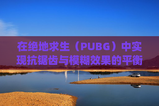 在绝地求生（PUBG）中实现抗锯齿与模糊效果的平衡,pubg抗锯齿越高越流畅吗