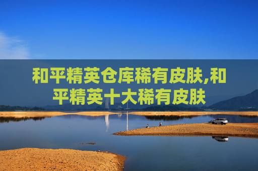 和平精英仓库稀有皮肤,和平精英十大稀有皮肤