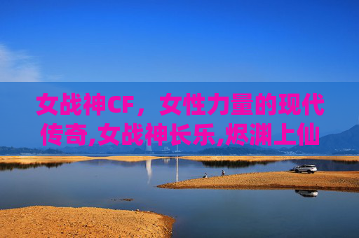 女战神CF，女性力量的现代传奇,女战神长乐,烬渊上仙