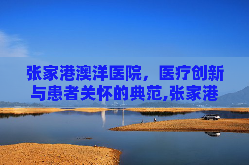 张家港澳洋医院，医疗创新与患者关怀的典范,张家港澳洋医院官网