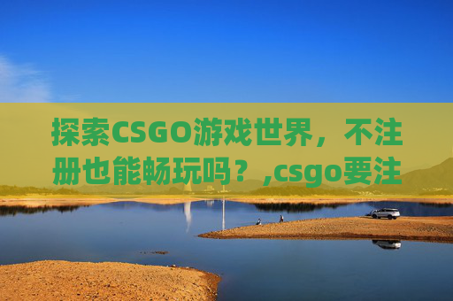 探索CSGO游戏世界，不注册也能畅玩吗？,csgo要注册吗