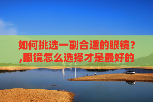 如何挑选一副合适的眼镜？,眼镜怎么选择才是最好的