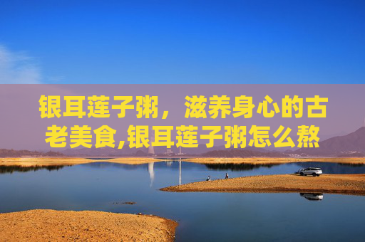 银耳莲子粥，滋养身心的古老美食,银耳莲子粥怎么熬才能黏黏糊糊的