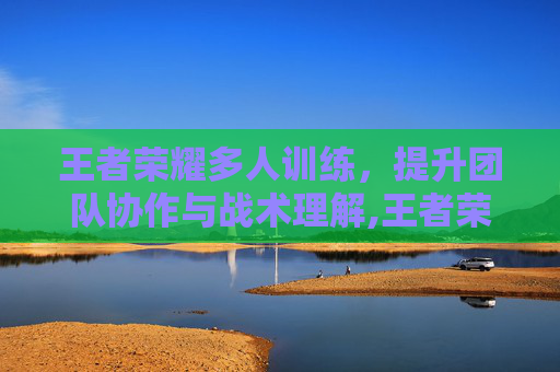 王者荣耀多人训练，提升团队协作与战术理解,王者荣耀多人训练营