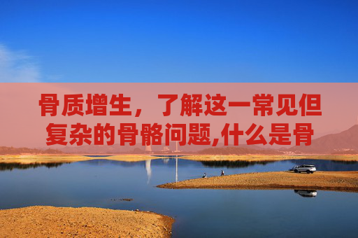 骨质增生，了解这一常见但复杂的骨骼问题,什么是骨质增生是什么原因引起的