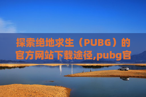 探索绝地求生（PUBG）的官方网站下载途径,pubg官网在哪下载