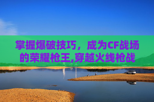 掌握爆破技巧，成为CF战场的荣耀枪王,穿越火线枪战王者爆破模式技巧