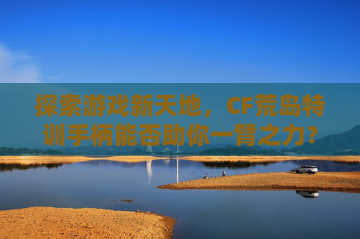 探索游戏新天地，CF荒岛特训手柄能否助你一臂之力？,cf荒岛特训手柄能玩吗知乎