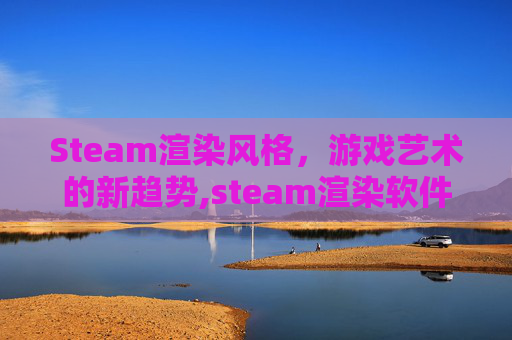 Steam渲染风格，游戏艺术的新趋势,steam渲染软件
