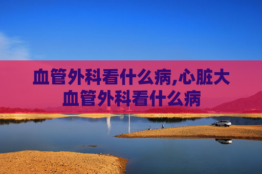 血管外科看什么病,心脏大血管外科看什么病