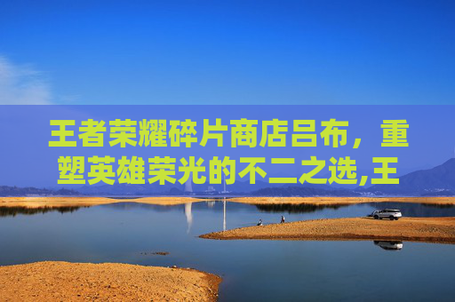 王者荣耀碎片商店吕布，重塑英雄荣光的不二之选,王者荣耀碎片商店吕布怎么获得