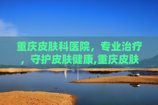 重庆皮肤科医院，专业治疗，守护皮肤健康,重庆皮肤科医院哪个好