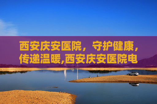 西安庆安医院，守护健康，传递温暖,西安庆安医院电话号码