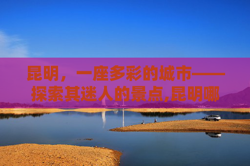 昆明，一座多彩的城市——探索其迷人的景点,昆明哪些地方好玩?